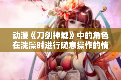 动漫《刀剑神域》中的角色在洗澡时进行随意操作的情节剧透