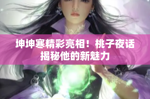 坤坤寒精彩亮相！桃子夜话揭秘他的新魅力