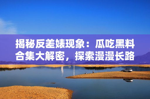 揭秘反差婊现象：瓜吃黑料合集大解密，探索漫漫长路的背后真相