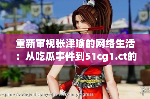 重新审视张津瑜的网络生活：从吃瓜事件到51cg1.ct的影响