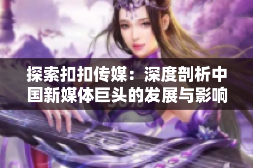 探索扣扣传媒：深度剖析中国新媒体巨头的发展与影响