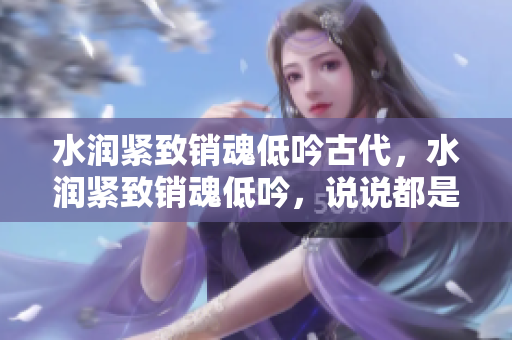 水润紧致销魂低吟古代，水润紧致销魂低吟，说说都是怎么的干对象的，睡眠を取らなくてもいい，睡觉抓着小鸡一晚上会怎样，睡过年纪最大的多少岁六十多733