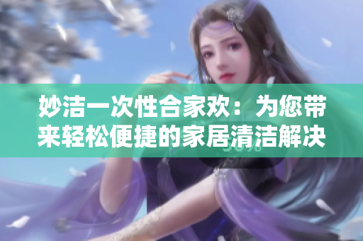 妙洁一次性合家欢：为您带来轻松便捷的家居清洁解决方案