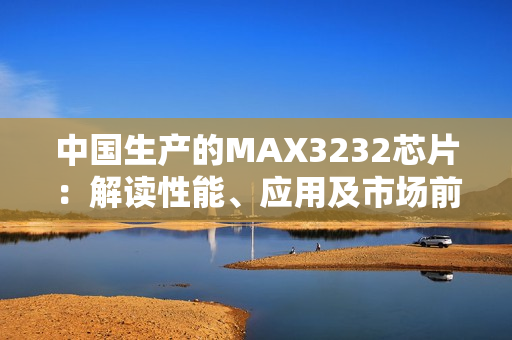中国生产的MAX3232芯片：解读性能、应用及市场前景