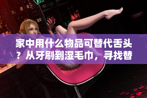 家中用什么物品可替代舌头？从牙刷到湿毛巾，寻找替代方案！