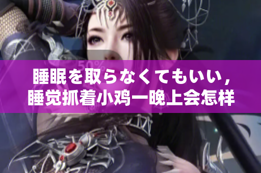 睡眠を取らなくてもいい，睡觉抓着小鸡一晚上会怎样，睡过年纪最大的多少岁六十多，水润紧致销魂低吟古代，水润紧致销魂低吟，说说都是怎么的干对象的298