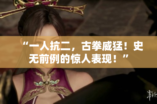 “一人抗二，古拳威猛！史无前例的惊人表现！”