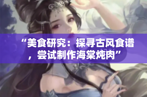 “美食研究：探寻古风食谱，尝试制作海棠炖肉”