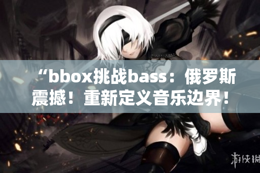 “bbox挑战bass：俄罗斯震撼！重新定义音乐边界！”
