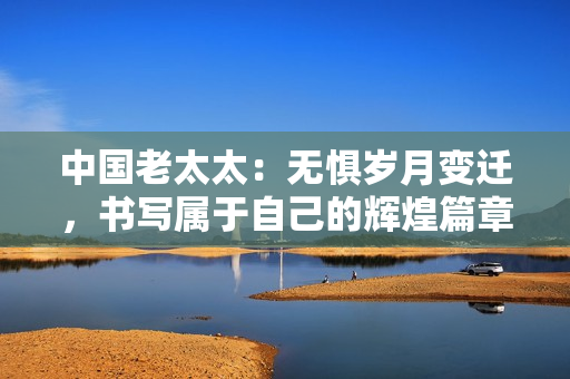 中国老太太：无惧岁月变迁，书写属于自己的辉煌篇章
