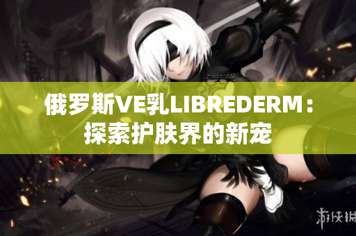 俄罗斯VE乳LIBREDERM：探索护肤界的新宠