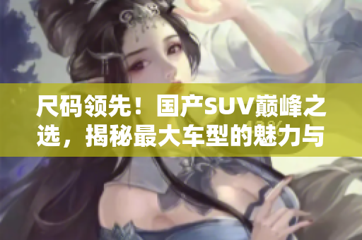 尺码领先！国产SUV巅峰之选，揭秘最大车型的魅力与性能
