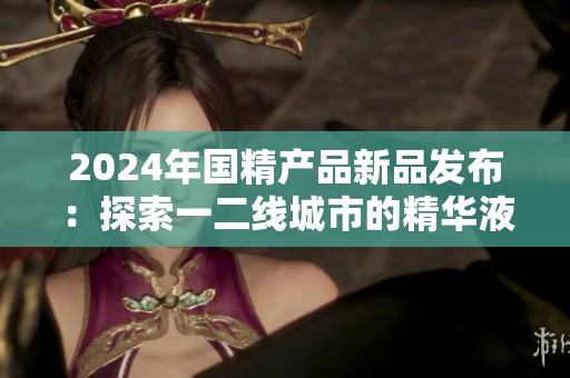 2024年国精产品新品发布：探索一二线城市的精华液力量