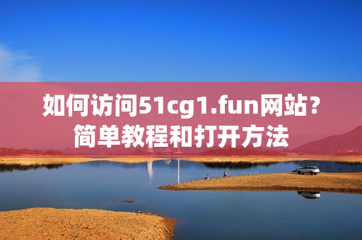 如何访问51cg1.fun网站？简单教程和打开方法