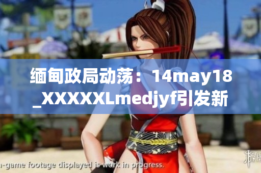 缅甸政局动荡：14may18_XXXXXLmedjyf引发新一轮关注