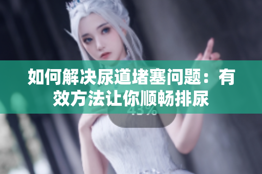如何解决尿道堵塞问题：有效方法让你顺畅排尿
