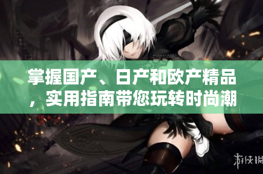 掌握国产、日产和欧产精品，实用指南带您玩转时尚潮流