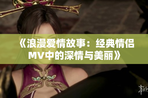 《浪漫爱情故事：经典情侣MV中的深情与美丽》