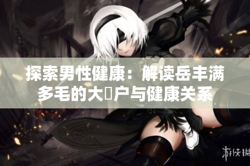 探索男性健康：解读岳丰满多毛的大隂户与健康关系