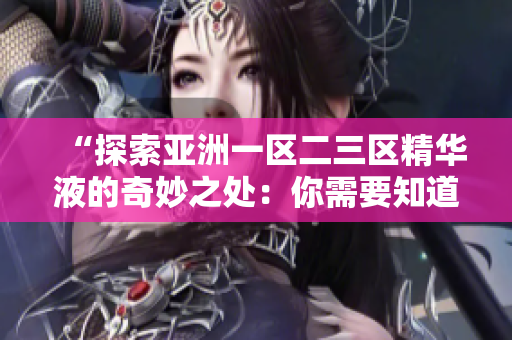 “探索亚洲一区二三区精华液的奇妙之处：你需要知道的护肤秘笈！”