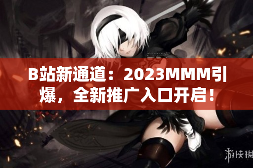 B站新通道：2023MMM引爆，全新推广入口开启！