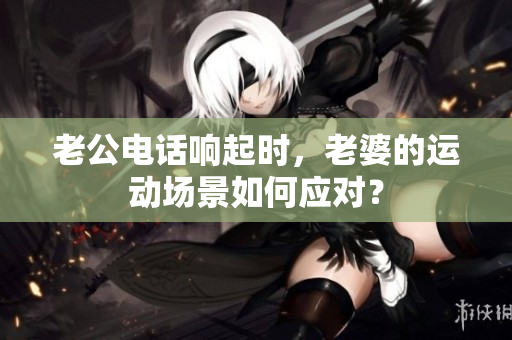 老公电话响起时，老婆的运动场景如何应对？