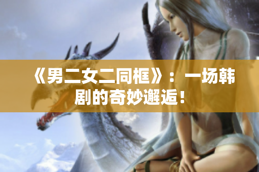 《男二女二同框》：一场韩剧的奇妙邂逅！