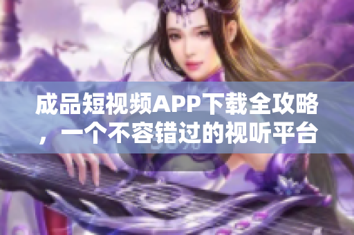 成品短视频APP下载全攻略，一个不容错过的视听平台推荐列表