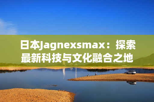 日本Jagnexsmax：探索最新科技与文化融合之地