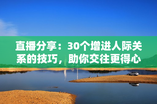 直播分享：30个增进人际关系的技巧，助你交往更得心应手