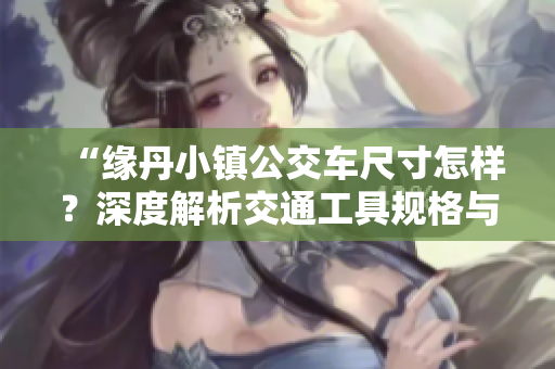 “缘丹小镇公交车尺寸怎样？深度解析交通工具规格与城市规划”