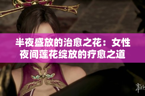 半夜盛放的治愈之花：女性夜间莲花绽放的疗愈之道