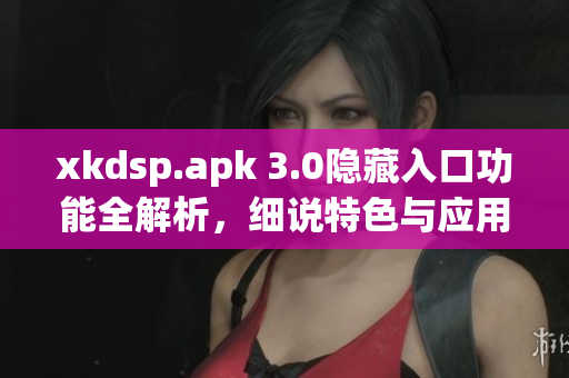 xkdsp.apk 3.0隐藏入口功能全解析，细说特色与应用技巧