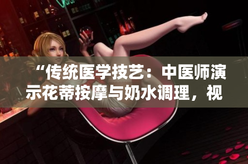 “传统医学技艺：中医师演示花蒂按摩与奶水调理，视频分享”