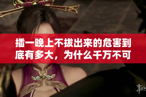 插一晚上不拔出来的危害到底有多大，为什么千万不可忽视？