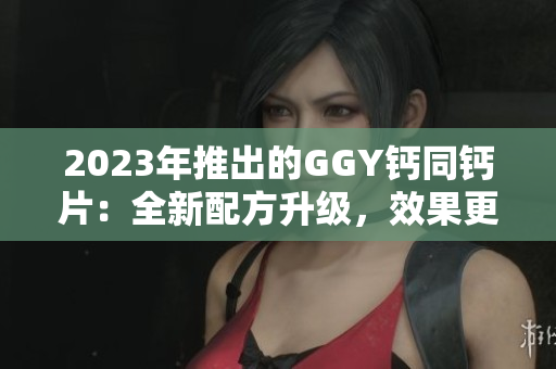 2023年推出的GGY钙同钙片：全新配方升级，效果更佳