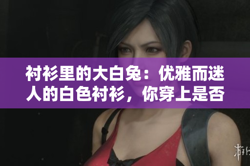 衬衫里的大白兔：优雅而迷人的白色衬衫，你穿上是否美好如初春