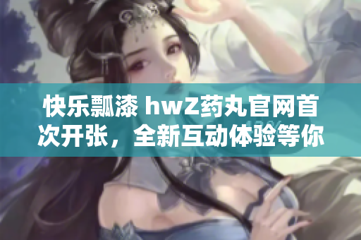 快乐瓢漆 hwZ药丸官网首次开张，全新互动体验等你来！