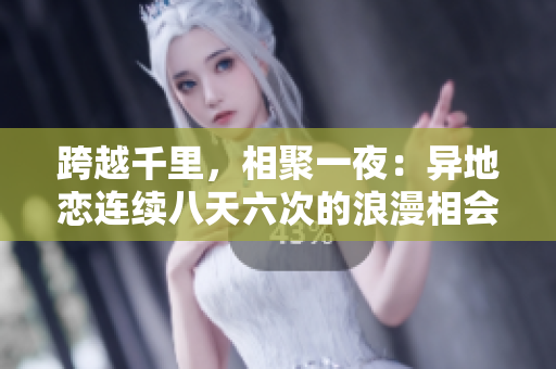 跨越千里，相聚一夜：异地恋连续八天六次的浪漫相会