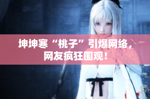 坤坤寒“桃子”引爆网络，网友疯狂围观！