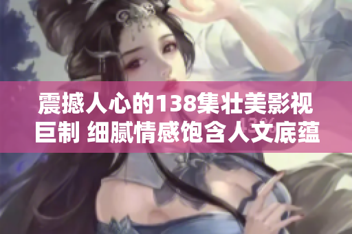 震撼人心的138集壮美影视巨制 细腻情感饱含人文底蕴  豆瓣高分力荐