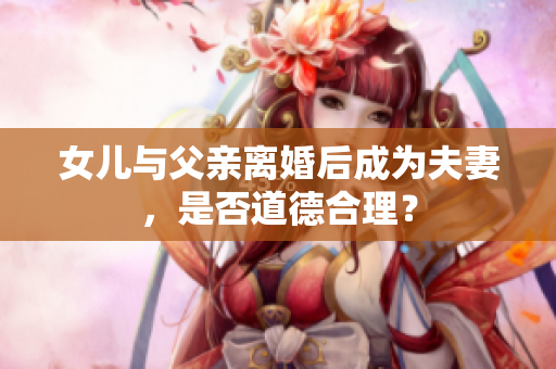 女儿与父亲离婚后成为夫妻，是否道德合理？