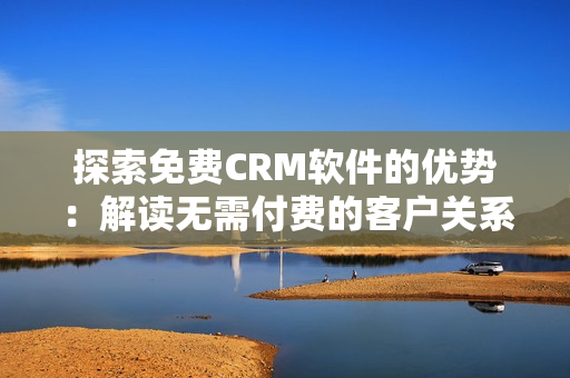 探索免费CRM软件的优势：解读无需付费的客户关系管理工具