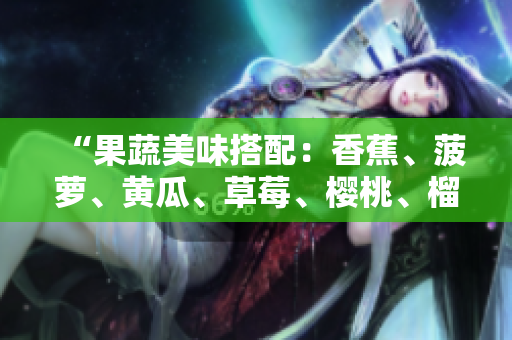 “果蔬美味搭配：香蕉、菠萝、黄瓜、草莓、樱桃、榴莲、茄子，丰富口感与营养”。