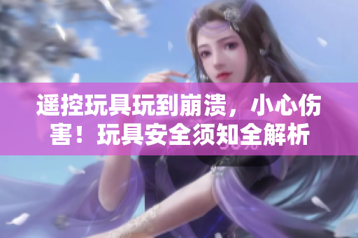 遥控玩具玩到崩溃，小心伤害！玩具安全须知全解析