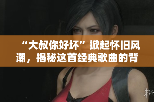 “大叔你好坏”掀起怀旧风潮,揭秘这首经典歌曲的背后故事 “大叔你好坏”掀起怀旧风潮,揭秘这首经典歌曲的背后故事