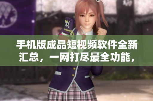 手机版成品短视频软件全新汇总，一网打尽最全功能，满足你的编辑需求