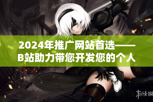 2024年推广网站首选——B站助力带您开发您的个人品牌！