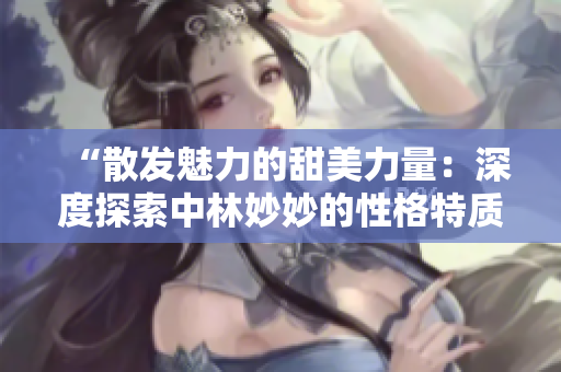 “散发魅力的甜美力量：深度探索中林妙妙的性格特质与魅力”