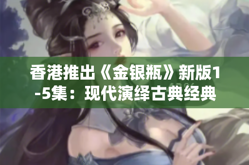 香港推出《金银瓶》新版1-5集：现代演绎古典经典